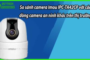So sánh camera Imou IPC-TA42CP với các dòng camera an ninh khác trên thị trường