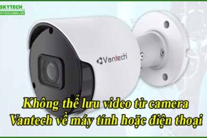 khong-the-luu-video-tu-camera-vantech-ve-may-tinh-hoac-dien-thoai
