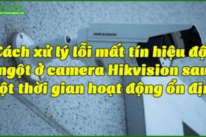 cach-xu-ly-loi-mat-tin-hieu-dot-ngot-o-camera-hikvision-sau-mot-thoi-gian-hoat-dong-on-dinh