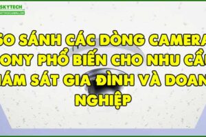 so-sanh-cac-dong-camera-sony-pho-bien-cho-nhu-cau-giam-sat-gia-dinh-va-doanh-nghiep