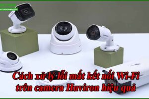 cach-xu-ly-loi-mat-ket-noi-wi-fi-tren-camera-huviron-hieu-qua