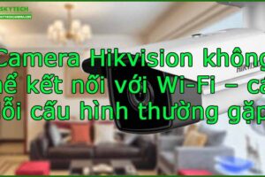 camera-hikvision-khong-the-ket-noi-voi-wi-fi-cac-loi-cau-hinh-thuong-gap