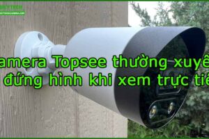camera-topsee-thuong-xuyen-bi-dung-hinh-khi-xem-truc-tiep