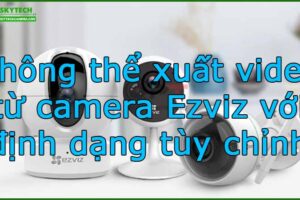 khong-the-xuat-video-tu-camera-ezviz-voi-dinh-dang-tuy-chinh