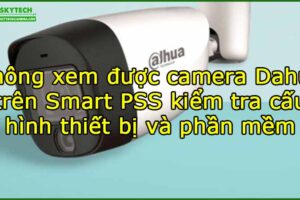khong-xem-duoc-camera-dahua-tren-smart-pss-kiem-tra-cau-hinh-thiet-bi-va-phan-mem