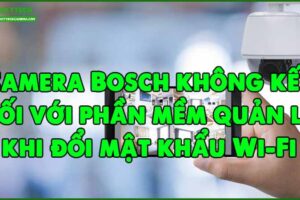 camera-bosch-khong-ket-noi-voi-phan-mem-quan-ly-khi-doi-mat-khau-wi-fi